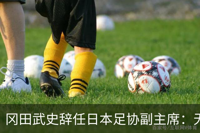 冈田武史辞任日本足协副主席：无法接受世界杯相关决定