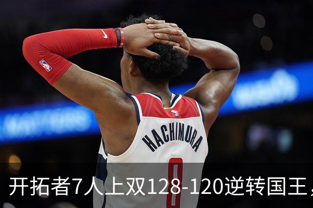 开拓者7人上双128-120逆转国王，杨瀚森未登场，阿夫迪亚26+6+6