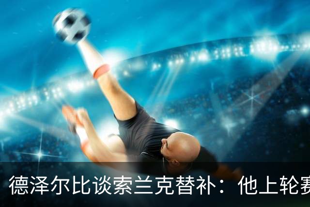 德泽尔比谈索兰克替补：他上轮赛后感到疲劳，但比赛有90分钟