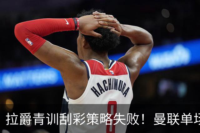 拉爵青训刮彩策略失败！曼联单场10球射手出租坐冷板凳，小妖多数没前途