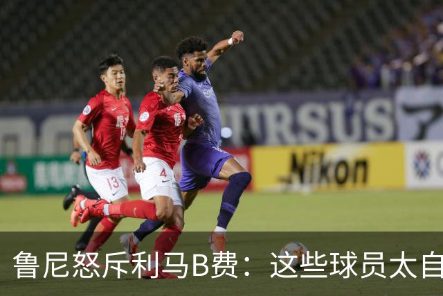 鲁尼怒斥利马B费：这些球员太自私 像孩子一样推卸责任